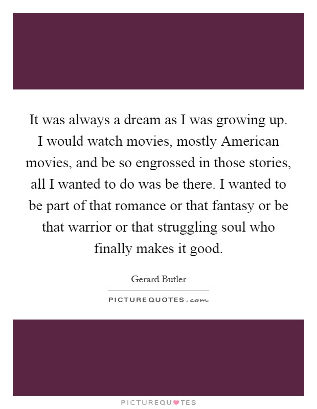 It was always a dream as I was growing up. I would watch movies, mostly American movies, and be so engrossed in those stories, all I wanted to do was be there. I wanted to be part of that romance or that fantasy or be that warrior or that struggling soul who finally makes it good. Picture Quote #1