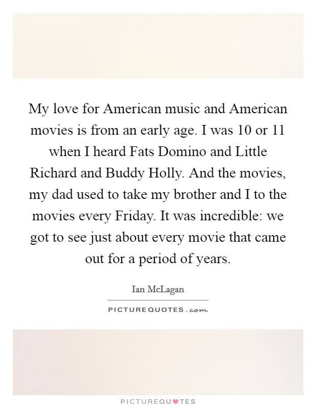 My love for American music and American movies is from an early age. I was 10 or 11 when I heard Fats Domino and Little Richard and Buddy Holly. And the movies, my dad used to take my brother and I to the movies every Friday. It was incredible: we got to see just about every movie that came out for a period of years. Picture Quote #1