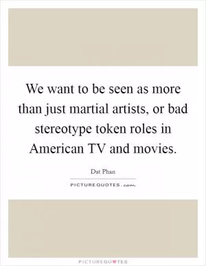 We want to be seen as more than just martial artists, or bad stereotype token roles in American TV and movies Picture Quote #1