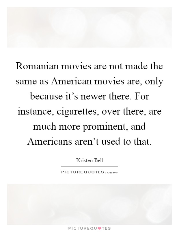 Romanian movies are not made the same as American movies are, only because it's newer there. For instance, cigarettes, over there, are much more prominent, and Americans aren't used to that. Picture Quote #1
