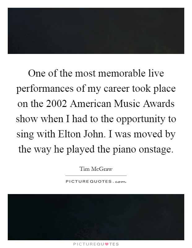 One of the most memorable live performances of my career took place on the 2002 American Music Awards show when I had to the opportunity to sing with Elton John. I was moved by the way he played the piano onstage. Picture Quote #1
