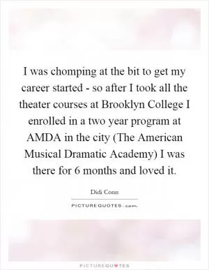 I was chomping at the bit to get my career started - so after I took all the theater courses at Brooklyn College I enrolled in a two year program at AMDA in the city (The American Musical Dramatic Academy) I was there for 6 months and loved it Picture Quote #1
