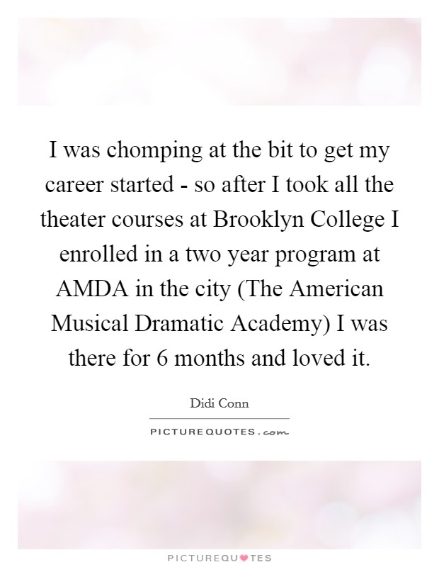 I was chomping at the bit to get my career started - so after I took all the theater courses at Brooklyn College I enrolled in a two year program at AMDA in the city (The American Musical Dramatic Academy) I was there for 6 months and loved it. Picture Quote #1
