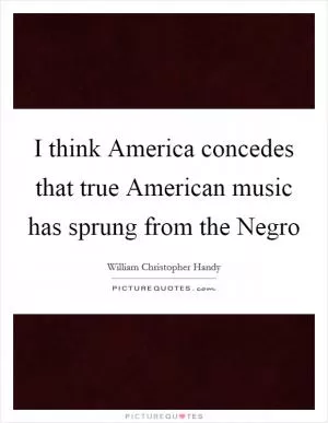 I think America concedes that true American music has sprung from the Negro Picture Quote #1