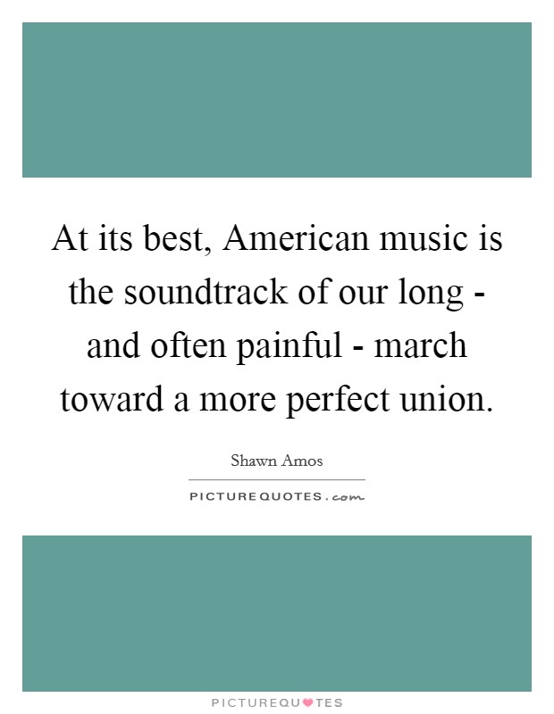 At its best, American music is the soundtrack of our long - and often painful - march toward a more perfect union. Picture Quote #1