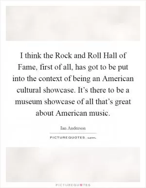 I think the Rock and Roll Hall of Fame, first of all, has got to be put into the context of being an American cultural showcase. It’s there to be a museum showcase of all that’s great about American music Picture Quote #1