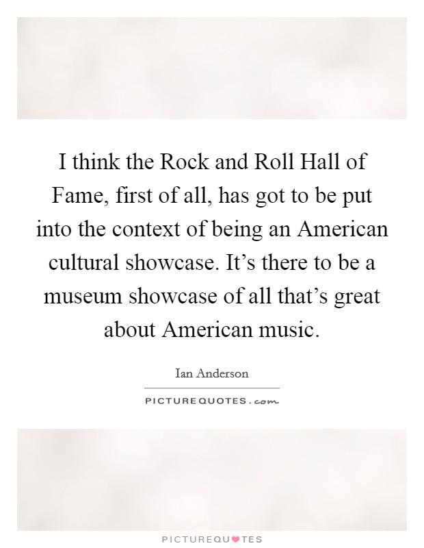 I think the Rock and Roll Hall of Fame, first of all, has got to be put into the context of being an American cultural showcase. It's there to be a museum showcase of all that's great about American music. Picture Quote #1