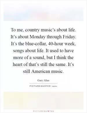 To me, country music’s about life. It’s about Monday through Friday. It’s the blue-collar, 40-hour week, songs about life. It used to have more of a sound, but I think the heart of that’s still the same. It’s still American music Picture Quote #1