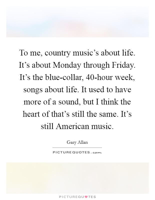 To me, country music's about life. It's about Monday through Friday. It's the blue-collar, 40-hour week, songs about life. It used to have more of a sound, but I think the heart of that's still the same. It's still American music. Picture Quote #1