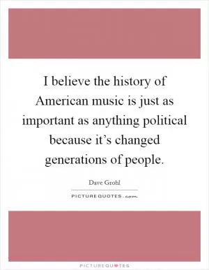I believe the history of American music is just as important as anything political because it’s changed generations of people Picture Quote #1