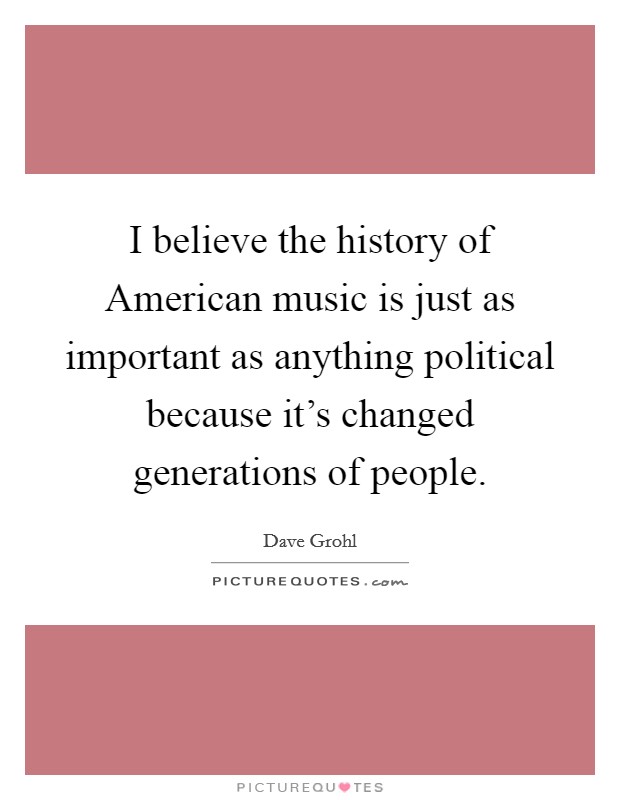 I believe the history of American music is just as important as anything political because it's changed generations of people. Picture Quote #1