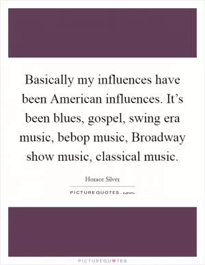 Basically my influences have been American influences. It’s been blues, gospel, swing era music, bebop music, Broadway show music, classical music Picture Quote #1