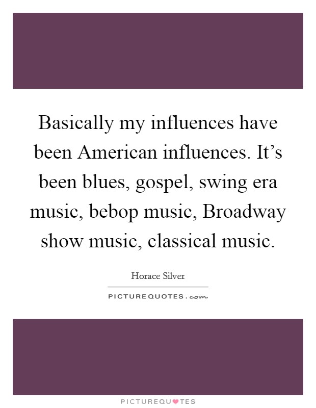 Basically my influences have been American influences. It's been blues, gospel, swing era music, bebop music, Broadway show music, classical music. Picture Quote #1