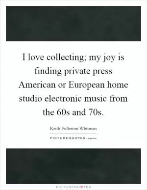 I love collecting; my joy is finding private press American or European home studio electronic music from the 60s and 70s Picture Quote #1