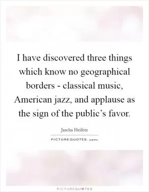 I have discovered three things which know no geographical borders - classical music, American jazz, and applause as the sign of the public’s favor Picture Quote #1