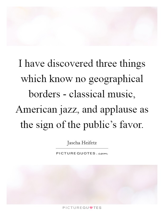 I have discovered three things which know no geographical borders - classical music, American jazz, and applause as the sign of the public's favor. Picture Quote #1