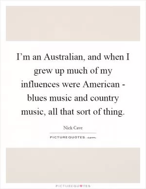 I’m an Australian, and when I grew up much of my influences were American - blues music and country music, all that sort of thing Picture Quote #1