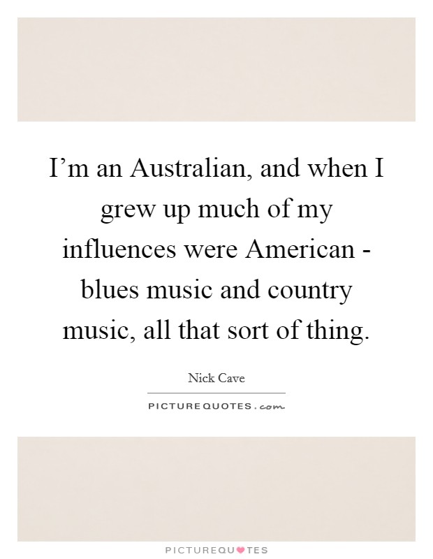 I'm an Australian, and when I grew up much of my influences were American - blues music and country music, all that sort of thing. Picture Quote #1