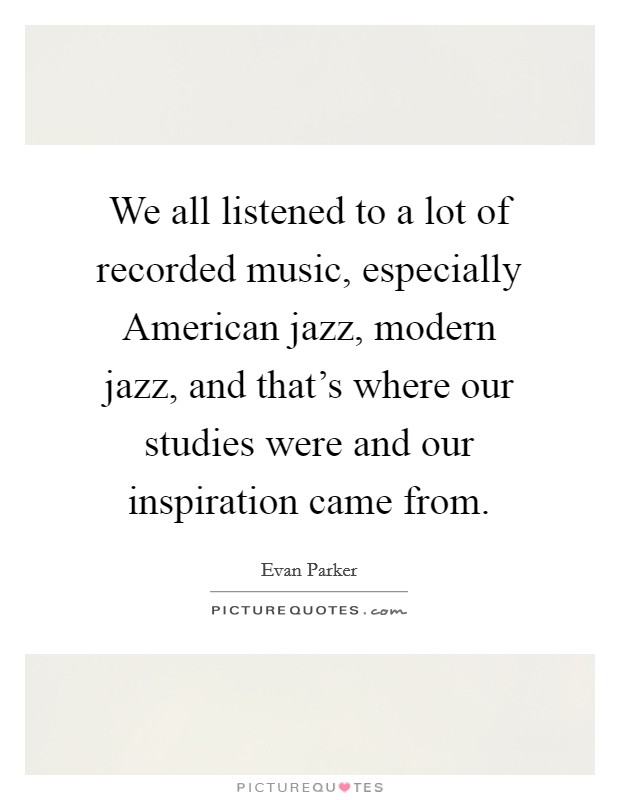We all listened to a lot of recorded music, especially American jazz, modern jazz, and that's where our studies were and our inspiration came from. Picture Quote #1