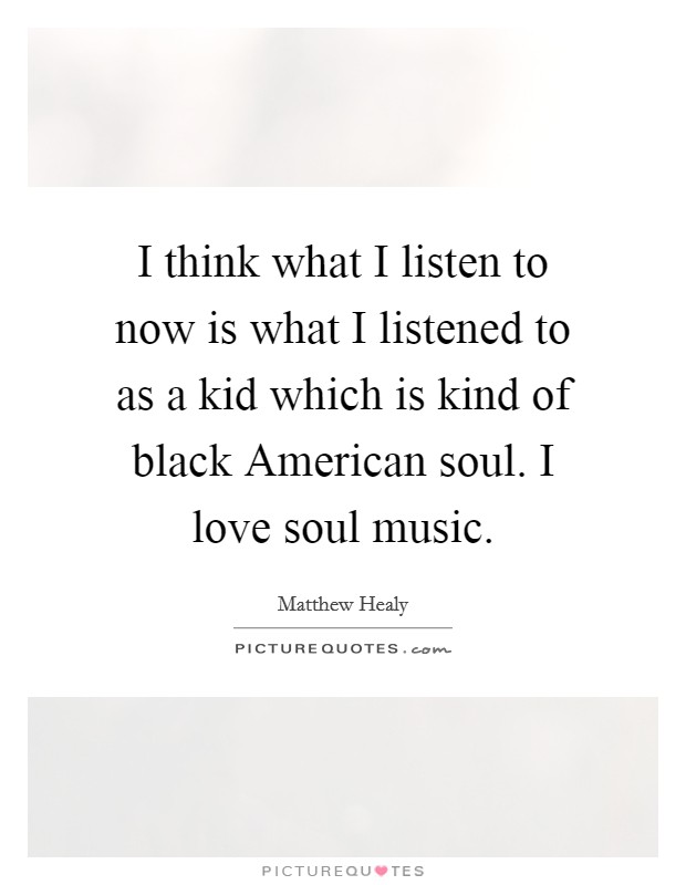 I think what I listen to now is what I listened to as a kid which is kind of black American soul. I love soul music. Picture Quote #1