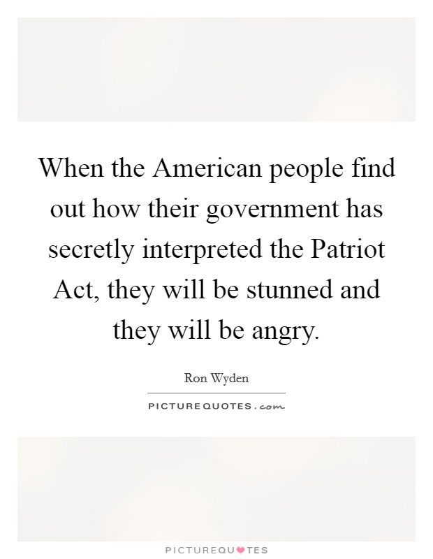 When the American people find out how their government has secretly interpreted the Patriot Act, they will be stunned and they will be angry. Picture Quote #1