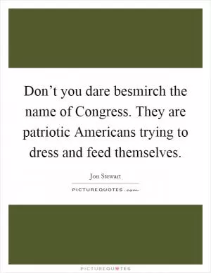 Don’t you dare besmirch the name of Congress. They are patriotic Americans trying to dress and feed themselves Picture Quote #1