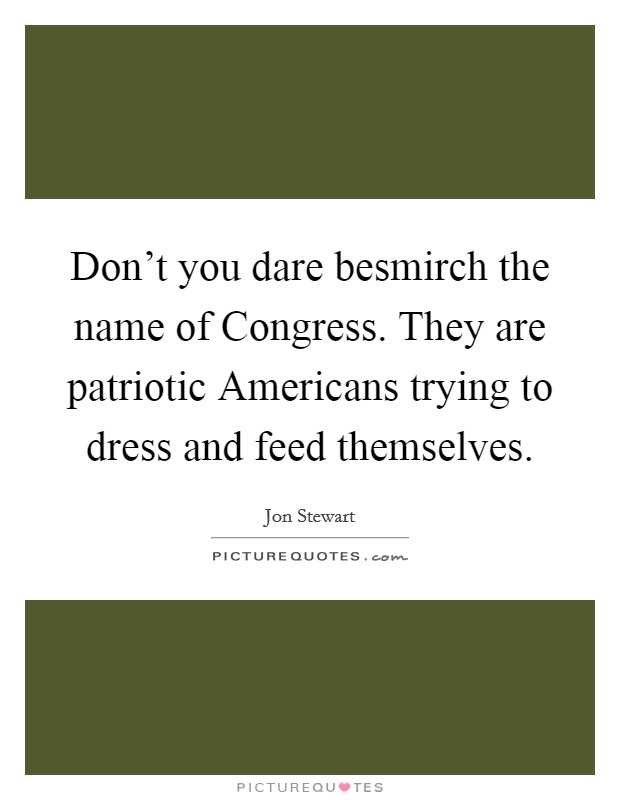 Don't you dare besmirch the name of Congress. They are patriotic Americans trying to dress and feed themselves. Picture Quote #1