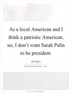 As a loyal American and I think a patriotic American, no, I don’t want Sarah Palin to be president Picture Quote #1