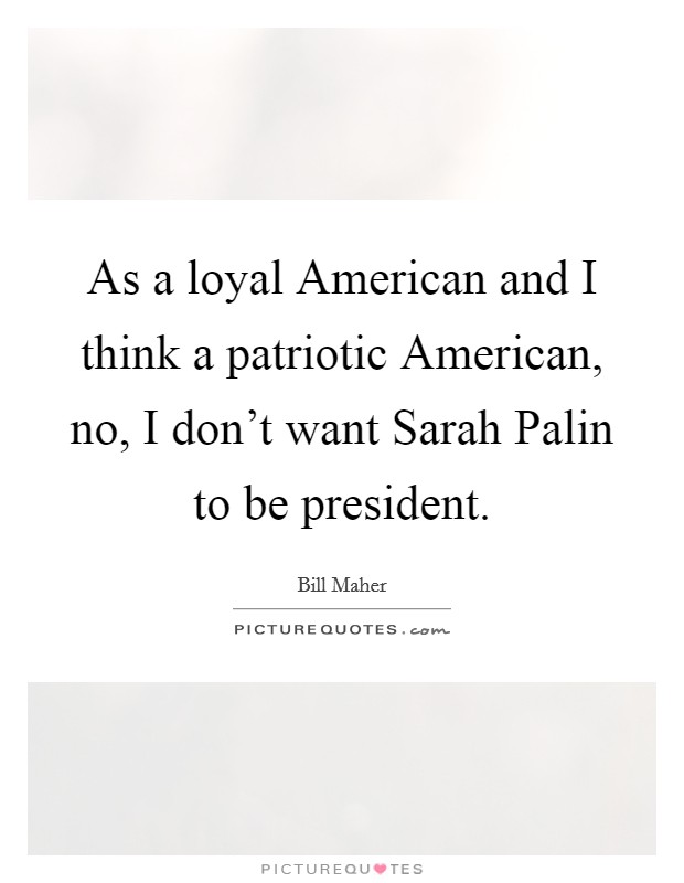 As a loyal American and I think a patriotic American, no, I don't want Sarah Palin to be president. Picture Quote #1