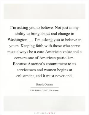 I’m asking you to believe. Not just in my ability to bring about real change in Washington . . . I’m asking you to believe in yours. Keeping faith with those who serve must always be a core American value and a cornerstone of American patriotism. Because America’s commitment to its servicemen and women begins at enlistment, and it must never end Picture Quote #1