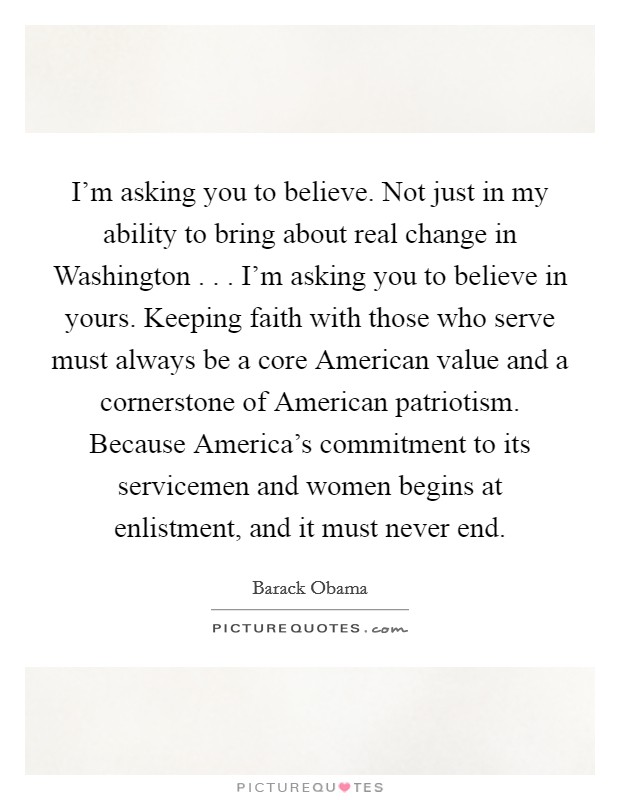 I'm asking you to believe. Not just in my ability to bring about real change in Washington . . . I'm asking you to believe in yours. Keeping faith with those who serve must always be a core American value and a cornerstone of American patriotism. Because America's commitment to its servicemen and women begins at enlistment, and it must never end. Picture Quote #1