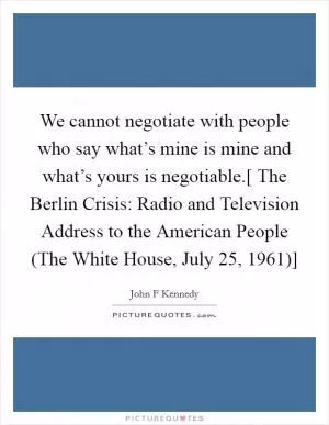 We cannot negotiate with people who say what’s mine is mine and what’s yours is negotiable.[ The Berlin Crisis: Radio and Television Address to the American People (The White House, July 25, 1961)] Picture Quote #1