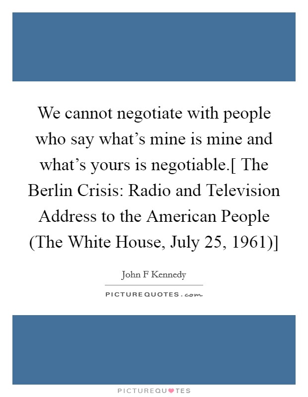 We cannot negotiate with people who say what's mine is mine and what's yours is negotiable.[ The Berlin Crisis: Radio and Television Address to the American People (The White House, July 25, 1961)] Picture Quote #1