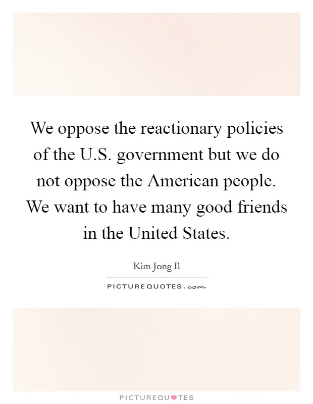 We oppose the reactionary policies of the U.S. government but we do not oppose the American people. We want to have many good friends in the United States. Picture Quote #1