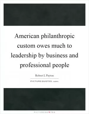 American philanthropic custom owes much to leadership by business and professional people Picture Quote #1