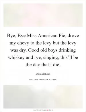 Bye, Bye Miss American Pie, drove my chevy to the levy but the levy was dry. Good old boys drinking whiskey and rye, singing, this’ll be the day that I die Picture Quote #1