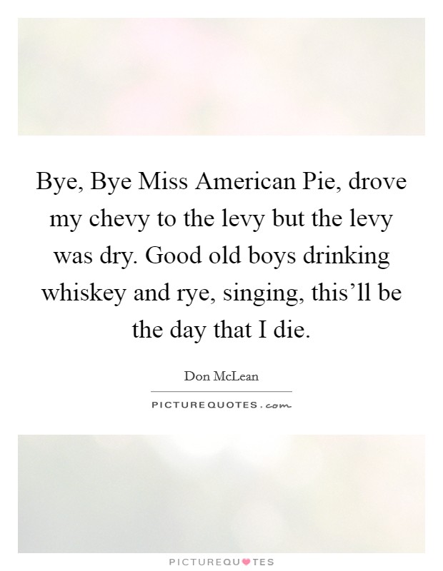Bye, Bye Miss American Pie, drove my chevy to the levy but the levy was dry. Good old boys drinking whiskey and rye, singing, this'll be the day that I die. Picture Quote #1