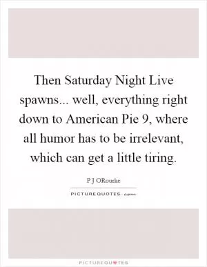 Then Saturday Night Live spawns... well, everything right down to American Pie 9, where all humor has to be irrelevant, which can get a little tiring Picture Quote #1