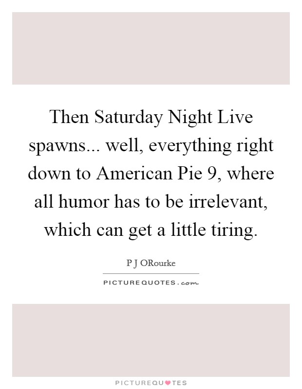Then Saturday Night Live spawns... well, everything right down to American Pie 9, where all humor has to be irrelevant, which can get a little tiring. Picture Quote #1