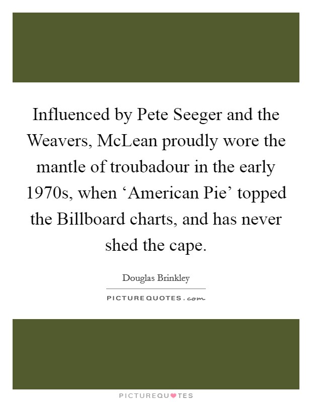 Influenced by Pete Seeger and the Weavers, McLean proudly wore the mantle of troubadour in the early 1970s, when ‘American Pie' topped the Billboard charts, and has never shed the cape. Picture Quote #1