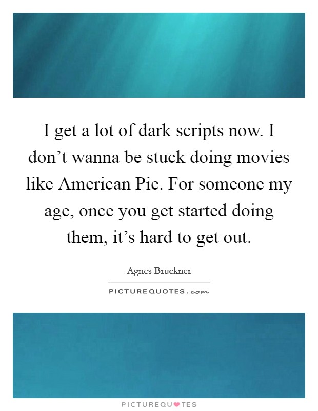 I get a lot of dark scripts now. I don't wanna be stuck doing movies like American Pie. For someone my age, once you get started doing them, it's hard to get out. Picture Quote #1
