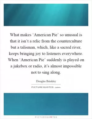What makes ‘American Pie’ so unusual is that it isn’t a relic from the counterculture but a talisman, which, like a sacred river, keeps bringing joy to listeners everywhere. When ‘American Pie’ suddenly is played on a jukebox or radio, it’s almost impossible not to sing along Picture Quote #1