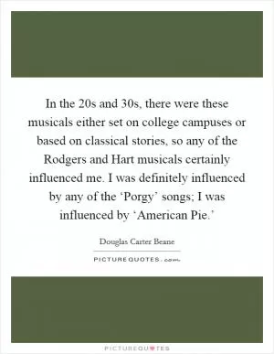 In the  20s and  30s, there were these musicals either set on college campuses or based on classical stories, so any of the Rodgers and Hart musicals certainly influenced me. I was definitely influenced by any of the ‘Porgy’ songs; I was influenced by ‘American Pie.’ Picture Quote #1