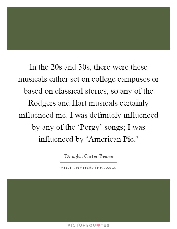 In the  20s and  30s, there were these musicals either set on college campuses or based on classical stories, so any of the Rodgers and Hart musicals certainly influenced me. I was definitely influenced by any of the ‘Porgy' songs; I was influenced by ‘American Pie.' Picture Quote #1