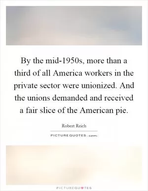 By the mid-1950s, more than a third of all America workers in the private sector were unionized. And the unions demanded and received a fair slice of the American pie Picture Quote #1
