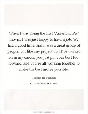 When I was doing the first ‘American Pie’ movie, I was just happy to have a job. We had a good time, and it was a great group of people, but like any project that I’ve worked on in my career, you just put your best foot forward, and you’re all working together to make the best movie possible Picture Quote #1