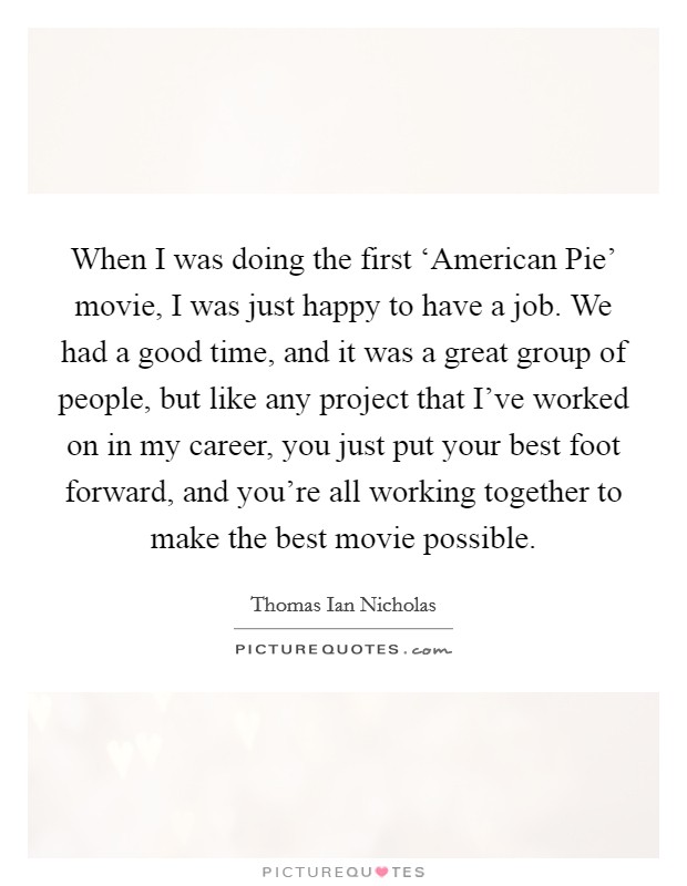 When I was doing the first ‘American Pie' movie, I was just happy to have a job. We had a good time, and it was a great group of people, but like any project that I've worked on in my career, you just put your best foot forward, and you're all working together to make the best movie possible. Picture Quote #1