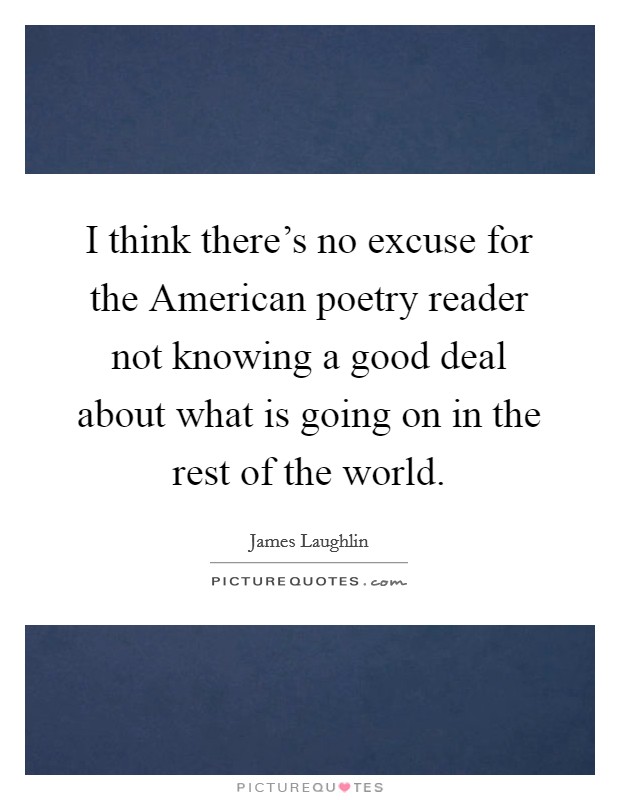 I think there's no excuse for the American poetry reader not knowing a good deal about what is going on in the rest of the world. Picture Quote #1