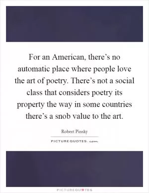 For an American, there’s no automatic place where people love the art of poetry. There’s not a social class that considers poetry its property the way in some countries there’s a snob value to the art Picture Quote #1