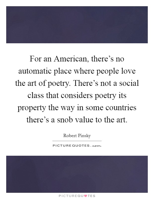 For an American, there's no automatic place where people love the art of poetry. There's not a social class that considers poetry its property the way in some countries there's a snob value to the art. Picture Quote #1